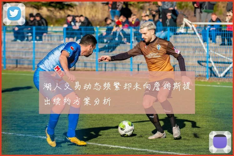 湖人交易动态频繁却未向詹姆斯提出续约方案分析