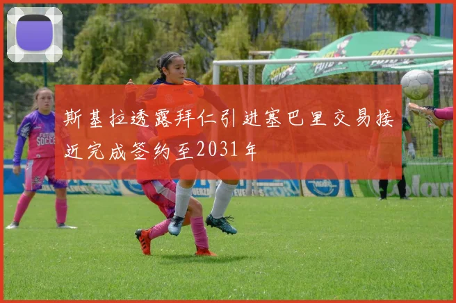 斯基拉透露拜仁引进塞巴里交易接近完成签约至2031年