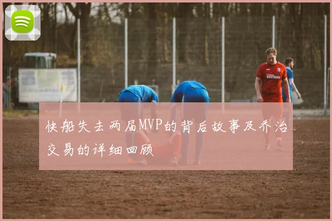 快船失去两届MVP的背后故事及乔治交易的详细回顾