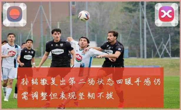 孙铭徽复出第二场状态回暖手感仍需调整但表现坚韧不拔