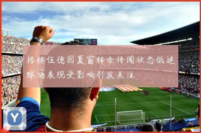 格林伍德因夏窗转会传闻状态低迷球场表现受影响引发关注