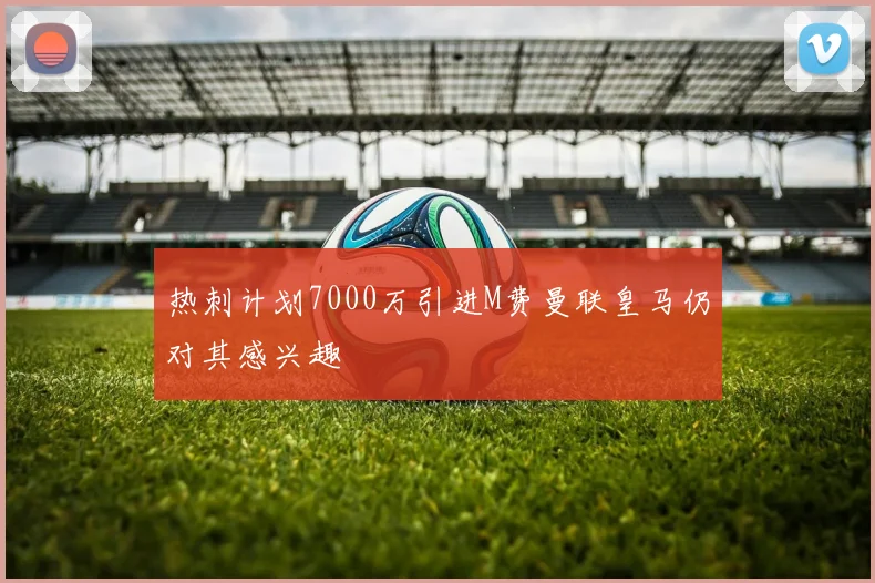 热刺计划7000万引进M费曼联皇马仍对其感兴趣