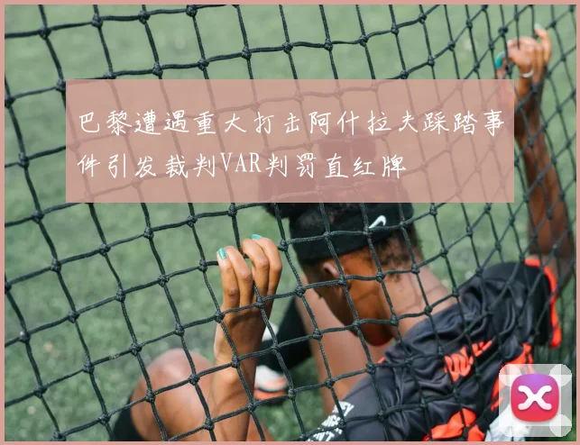 巴黎遭遇重大打击阿什拉夫踩踏事件引发裁判VAR判罚直红牌