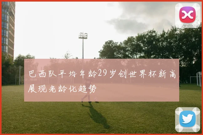 巴西队平均年龄29岁创世界杯新高展现老龄化趋势