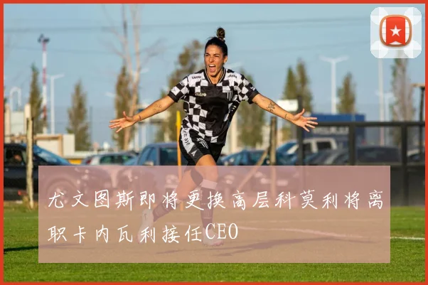 尤文图斯即将更换高层科莫利将离职卡内瓦利接任CEO