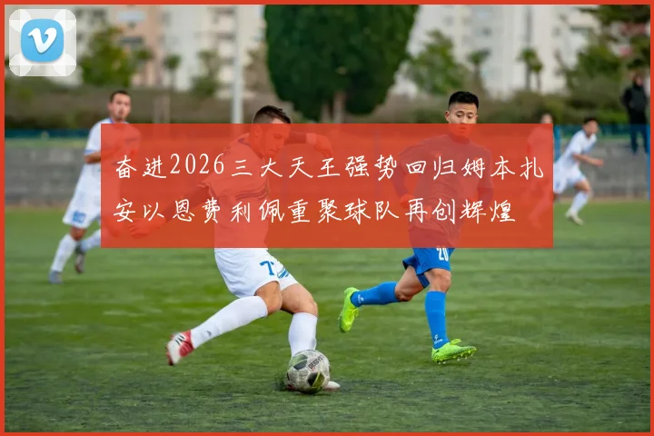 奋进2026三大天王强势回归姆本扎安以恩费利佩重聚球队再创辉煌