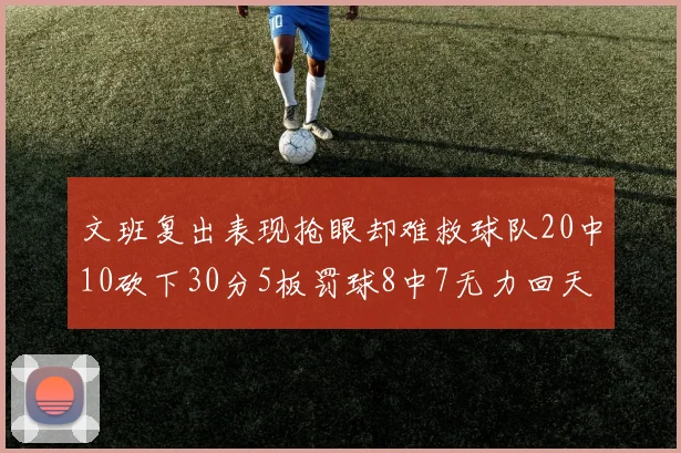 文班复出表现抢眼却难救球队20中10砍下30分5板罚球8中7无力回天