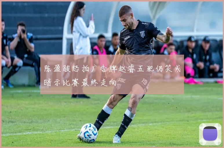 陈盈骏怒拍广告牌赵睿五犯仍笑或暗示比赛最终走向