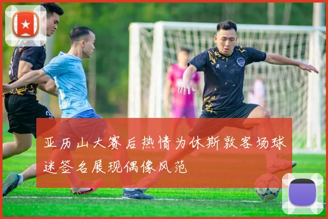 亚历山大赛后热情为休斯敦客场球迷签名展现偶像风范