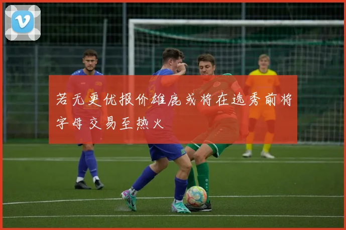 若无更优报价雄鹿或将在选秀前将字母交易至热火