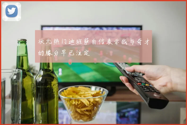 状元热门迪班萨自信表示我与奇才的缘分早已注定