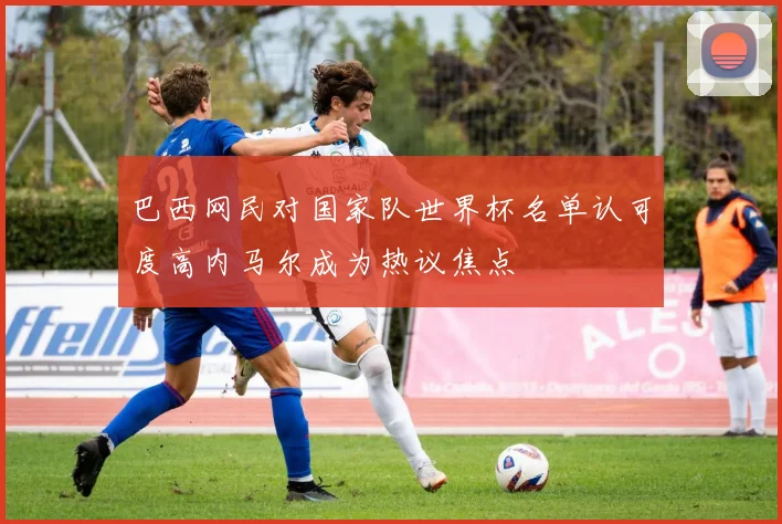 巴西网民对国家队世界杯名单认可度高内马尔成为热议焦点