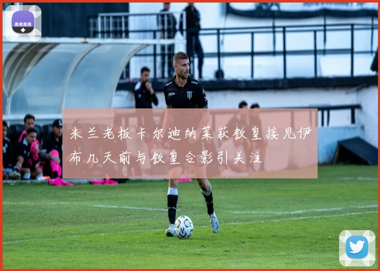 米兰老板卡尔迪纳莱获教皇接见伊布几天前与教皇合影引关注
