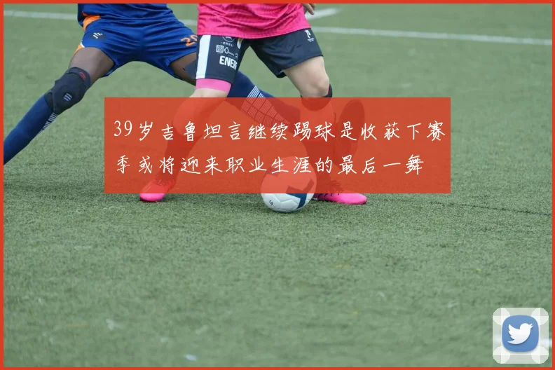 39岁吉鲁坦言继续踢球是收获下赛季或将迎来职业生涯的最后一舞